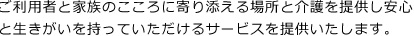 ご利用者と家族のこころに寄り添える場所と介護を提供し安心と生きがいを持っていただけるサービスを提供いたします。