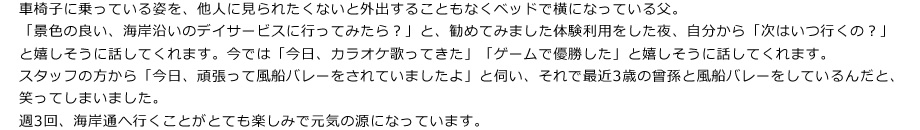 車椅子に乗っている姿を、他人に見られたくないと外出することもなくベッドで横になっている父。
「景色の良い、海岸沿いのデイサービスに行ってみたら？」と、勧めてみました体験利用をした夜、自分から「次はいつ行くの？」と嬉しそうに話してくれます。今では「今日、カラオケ歌ってきた」「ゲームで優勝した」と嬉しそうに話してくれます。
スタッフの方から「今日、頑張って風船バレーをされていましたよ」と伺い、それで最近3歳の曾孫と風船バレーをしているんだと、笑ってしまいました。
週3回、海岸通へ行くことがとても楽しみで元気の源になっています。