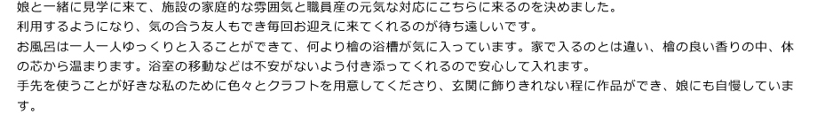 娘と一緒に見学に来て、施設の過程的な雰囲気と職員産の元気な対応にこちらに来るのを決めました。
利用するようになり、気の合う友人もでき毎回お迎えに来てくれるのが待ち遠しいです。
お風呂は一人一人ゆっくりと入ることができて、何より檜の浴槽が気に入っています。家で入るのとは違い、檜の良い香りの中、体の芯から温まります。浴室の移動などは不安がないよう付き添ってくれるので安心して入れます。
手先を使うことが好きな私のために色々とクラフトを用意してくださり、玄関に飾りきれない程に作品ができ、娘にも自慢しています。