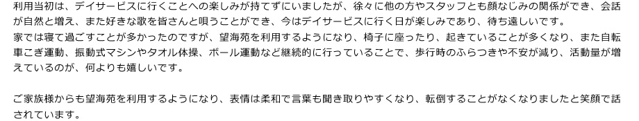 利用当初は、デイサービスに行くことへの楽しみが持てずにいましたが、徐々に他の方やスタッフとも顔なじみの関係ができ、会話が自然と増え、また好きな歌を皆さんと唄うことができ、今はデイサービスに行く日が楽しみであり、待ち遠しいです。
家では寝て過ごすことが多かったのですが、望海苑を利用するようになり、椅子に座ったり、起きていることが多くなり、また自転車こぎ運動、振動式マシンやタオル体操、ボール運動など継続的に行っていることで、歩行時のふらつきや不安が減り、活動量が増えているのが、何よりも嬉しいです。

ご家族様からも望海苑を利用するようになり、表情は柔和で言葉も聞き取りやすくなり、転倒することがなくなりましたと笑顔で話されています。
