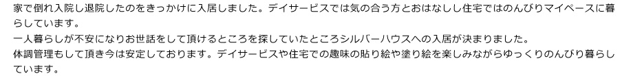 家で倒れ入院し退院したのをきっかけに入居しました。デイサービスでは気の合う方とおはなしし住宅ではのんびりマイペースに暮らしています。
一人暮らしが不安になりお世話をして頂けるところを探していたところシルバーハウスへの入居が決まりました。
体調管理もして頂き今は安定しております。デイサービスや住宅での趣味の貼り絵や塗り絵を楽しみながらゆっくりのんびり暮らしています。

